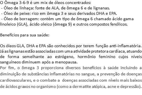 O Ômega 3-6-9 é um mix de óleos concentrados: - Óleo de linhaça: fonte de ALA, de ômega 6 e de lignanas. - Óleo de peixe: rico em ômega 3 e seus derivados DHA e EPA. - Óleo de borragem: contém um tipo de ômega 6 chamado ácido gama linoleico (GLA), ácido oleico (ômega 9) e outros compostos fenólicos. Benefícios para sua saúde: Os óleos GLA, DHA e EPA são conhecidos por terem função anti-inflamatória. Já as lignanas estão associadas com uma atividade protetora cardíaca, atuando de forma semelhante ao estrógeno, hormônio feminino cujos níveis sanguíneos diminuem após a menopausa. Por fim, o ômega 3 proporciona diversos benefícios à saúde incluindo a diminuição de substâncias inflamatórias no sangue, a prevenção de doenças cardiovasculares, e o combate a doenças associadas com níveis mais baixos de ácidos graxos no organismo (como a dermatite atópica, acne e depressão). 